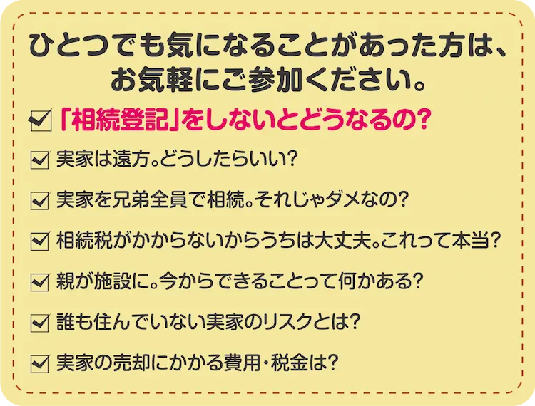 ひとつでも気になることがあった方は、お気軽にご参加ください。「相続登記」をしないとどうなるの？　実家は遠方。どうしたらいい？　実家を兄弟全員で相続。それじゃダメなの？　相続税がかからないからうちは大丈夫。これって本当？　親が施設に。今からできることって何かある？　誰も住んでいない実家のリスクとは？　実家の売却にかかる費用・税金は？